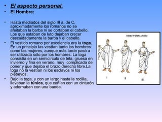• El aspecto personal.
•   El Hombre:

•   Hasta mediados del siglo III a. de C.
    aproximadamente los romanos no se
    afeitaban la barba ni se cortaban el cabello.
    Los que estaban de luto dejaban crecer
    descuidadamente la barba y el cabello.
•   El vestido romano por excelencia era la toga.
    En un principio las vestían tanto los hombres
    como las mujeres, aunque más tarde pasó a
    ser utilizada sólo por los hombres. La toga
    consistía en un semicírculo de tela, gruesa en
    invierno y fina en verano, muy complicada de
    poner y que dejaba el brazo derecho libre.La
    toga no la vestían ni los esclavos ni los
    plebeyos.
•   Bajo la toga, y con un largo hasta la rodilla,
    llevaban la túnica, que ceñían con un cinturón
    y adornaban con una banda.
 