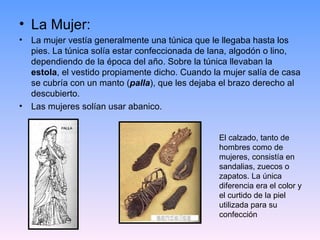 • La Mujer:
• La mujer vestía generalmente una túnica que le llegaba hasta los
  pies. La túnica solía estar confeccionada de lana, algodón o lino,
  dependiendo de la época del año. Sobre la túnica llevaban la
  estola, el vestido propiamente dicho. Cuando la mujer salía de casa
  se cubría con un manto (palla), que les dejaba el brazo derecho al
  descubierto.
• Las mujeres solían usar abanico.


                                                 El calzado, tanto de
                                                 hombres como de
                                                 mujeres, consistía en
                                                 sandalias, zuecos o
                                                 zapatos. La única
                                                 diferencia era el color y
                                                 el curtido de la piel
                                                 utilizada para su
                                                 confección
 