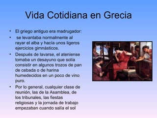 Vida Cotidiana en Grecia
• El griego antiguo era madrugador:
• se levantaba normalmente al
  rayar el alba y hacía unos ligeros
  ejercicios gimnásticos.
• Después de lavarse, el ateniense
  tomaba un desayuno que solía
  consistir en algunos trozos de pan
  de cebada o de harina
  humedecidos en un poco de vino
  puro.
• Por lo general, cualquier clase de
  reunión, las de la Asamblea, de
  los tribunales, las fiestas
  religiosas y la jornada de trabajo
  empezaban cuando salía el sol
 