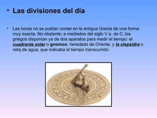 • Las divisiones del día

•   Las horas no se podían contar en la antigua Grecia de una forma
    muy exacta. No obstante, a mediados del siglo V a. de C. los
    griegos disponían ya de dos aparatos para medir el tiempo: el
    cuadrante solar o gnomon, heredado de Oriente, y la clepsidra o
    reloj de agua, que indicaba el tiempo transcurrido.
 