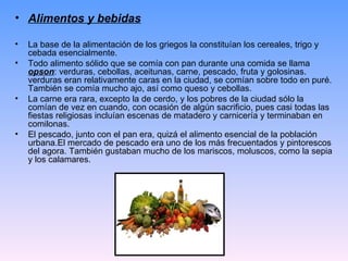 • Alimentos y bebidas

•   La base de la alimentación de los griegos la constituían los cereales, trigo y
    cebada esencialmente.
•   Todo alimento sólido que se comía con pan durante una comida se llama
    opson: verduras, cebollas, aceitunas, carne, pescado, fruta y golosinas.
    verduras eran relativamente caras en la ciudad, se comían sobre todo en puré.
    También se comía mucho ajo, así como queso y cebollas.
•   La carne era rara, excepto la de cerdo, y los pobres de la ciudad sólo la
    comían de vez en cuando, con ocasión de algún sacrificio, pues casi todas las
    fiestas religiosas incluían escenas de matadero y carnicería y terminaban en
    comilonas.
•   El pescado, junto con el pan era, quizá el alimento esencial de la población
    urbana.El mercado de pescado era uno de los más frecuentados y pintorescos
    del agora. También gustaban mucho de los mariscos, moluscos, como la sepia
    y los calamares.
 