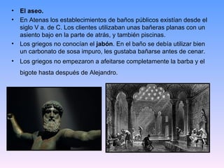 • El aseo.
• En Atenas los establecimientos de baños públicos existían desde el
  siglo V a. de C. Los clientes utilizaban unas bañeras planas con un
  asiento bajo en la parte de atrás, y también piscinas.
• Los griegos no conocían el jabón. En el baño se debía utilizar bien
  un carbonato de sosa impuro, les gustaba bañarse antes de cenar.
• Los griegos no empezaron a afeitarse completamente la barba y el
  bigote hasta después de Alejandro.
 