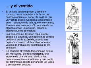 … y el vestido.
•   El antiguo vestido griego, y también
    romano, no se adaptaba a la forma del
    cuerpo mediante el corte y la costura, era
    un vestido suelto. Consistía simplemente
    en un rectángulo de tela, que envolvía muy
    libremente el cuerpo y sólo lo sostenía en
    algunos casos un cinturón, broche o
    algunos puntos de costura.
•   Los hombres no llevaban ropa interior
    debajo de la túnica. El modelo más sencillo
    de túnica era la exómida, prenda que
    dejaba un hombro al descubierto; era el
    vestido de trabajo por excelencia de los
    esclavos.
•   En principio el vestido femenino no difiere
    del masculino. Se trata del peplo, una
    especie de chal de lana, atado a los
    hombros mediante una fíbula, y que podía
    ser totalmente abierto por uno de los lados
    o cerrado con costura.
 