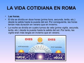 LA VIDA COTIDIANA EN ROMA
• Las horas.
• El día se dividía en doce horas (prima hora, secunda, tertia, etc.)
  desde la salida hasta la puesta del sol. Por consiguiente, las horas
  tenían más duración en verano que en invierno.
• La noche se dividía en cuatro turnos de vela (prima vigilia, secunda,
  tertia, etc.) desde la puesta hasta la salida del sol. Por tanto, las
  vigilia eran más largas en invierno que en verano.
 