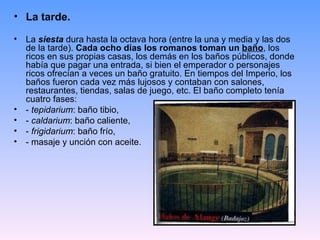 • La tarde.

•   La siesta dura hasta la octava hora (entre la una y media y las dos
    de la tarde). Cada ocho días los romanos toman un baño, los
    ricos en sus propias casas, los demás en los baños públicos, donde
    había que pagar una entrada, si bien el emperador o personajes
    ricos ofrecían a veces un baño gratuito. En tiempos del Imperio, los
    baños fueron cada vez más lujosos y contaban con salones,
    restaurantes, tiendas, salas de juego, etc. El baño completo tenía
    cuatro fases:
•   - tepidarium: baño tibio,
•   - caldarium: baño caliente,
•   - frigidarium: baño frío,
•   - masaje y unción con aceite.
 