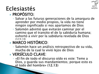  PROPÓSITO:
◦ Salvar a las futuras generaciones de la amargura de
aprender por medio propios, la vida no tiene
ningún significado si nos apartamos de Dios
◦ Salomón advirtió que evitarán caminar por el
camino que el transito el de la sabiduría humana;
exhortó a vivir por la sabiduría revelada de Dios
(12:9-14)
 MARCO HISTÓRICO:
◦ Salomón hace un análisis retrospectivo de su vida,
mucha de la cual la vivió lejos de Dios
 VERSÍCULO CLAVE:
◦ «El fin de todo el discurso oído es este: Teme a
Dios, y guarda sus mandamientos; porque esto es
el todo del hombre» (12.13)
 