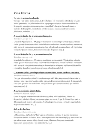 Vida Eterna
Os três tempos da salvação
Salvação é um termo muito amplo. C. I. Scofield, no seu comentário sobre Rom. 1:16, diz
muito aptamente: “As palavras hebraicas e gregas para salvação implicam as idéias de
livramento, segurança, conservação, cura e santidade”. Salvação é a grande palavra
inclusiva do Evangelho, reunindo em si todos os atos e processos redentivos: como
justificação, redenção, [...]
A manifestação da graça na restauração
Texto Base: Atos-3.0-19:21
Leia ainda Apocalipse 21.1-8A graça se manifestou na encarnação (Tito 2.11), na primeira
vinda, quando Jesus se esvaziou, assumindo a forma humana e sendo obediente como servo
até à morte de cruz para a nossa salvação.Essa salvação pela graça mediante a fé é perfeita e
completa. Quando cremos, fomos salvos da culpa do pecado na [...]
A manifestação da graça na restauração
Texto Base: Atos-3.0-19:21
Leia ainda Apocalipse 21.1-8A graça se manifestou na encarnação (Tito 2.11), na primeira
vinda, quando Jesus se esvaziou, assumindo a forma humana e sendo obediente como servo
até à morte de cruz para a nossa salvação. Essa salvação pela graça mediante a fé é perfeita
e completa. Quando cremos, fomos salvos da culpa do pecado [...]
O homem após a queda perde sua comunhão com o senhor, seu Deus.
Texto Base: Gênesis-3.0-22:24
Para que o homem fora criado? Para viver em pecado? Não, porque quando Deus criou o
mundo e tudo o que nele há, não existia o pecado. Deus mesmo disse depois de ter acabado
a sua obra que tudo era muito bom. Isso quer disser que Deus criou tudo o que existe de
uma maneira [...]
A salvação como prioridade.
Texto Base: Marcos-8.0-36:36
O fato de alguém neste mundo ter sido rico ou pobre, culto ou indouto, famoso ou
desprezível; não fará diferença nenhuma após a sua morte. O que de fato vai fazer toda a
diferença é se ele morreu salvo ou não. A salvação precisa ocupar o primeiro lugar na lista
de prioridades da vida de [...]
Salvação da alma
Texto Base: Mateus-10.0-34:39
1. Mateus 10.34-39A palavra “Paz” aqui se refere não à ausência de guerra, mas a uma
situação de conflito na família. Não a uma espada usada em combate (v.34), mas do fato de
que não seremos sempre felizes durante nossa vida e que algo como uma espada
traspassará nosso coração e nos fará sofrer (Lc [...]
 