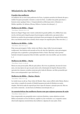Ministério da Mulher
O poder das mulheres
As mulheres são os seres mais poderosos da Terra. A própria narrativa do Gênesis diz que a
mulher foi quem persuadiu o homem a comer do fruto. A mulher tem poder para fazer o
homem comer qualquer fruto.1- Compreendendo as diferenças entre o Homem e a
Mulher.Apelidos: Se Adriana, Silvana, Débora e Luciana vão almoçar [...]
Mulheres da Bíblia – Hagar
Texto Base: Gênesis-16.0-1:16
Quem era Hagar? Hagar não é muito conhecida do grande público. Se a Bíblia fosse uma
novela, ela faria parte daquele grupo de personagens coadjuvantes, que passa toda a
história na sombra dos personagens principais.Esses personagens de segunda linha nunca
têm a sua história muito bem contada, ficam sempre em segundo plano. Mas sem eles [...]
Mulheres da Bíblia – Lídia
Texto Base: Atos-16.0-13:15
Hoje nossa personagem é Lídia. Assim com Maria e Agar, Lídia é um personagem
coadjuvante. Sua história está narrada no livro de Atos dos Apóstolos, cujos personagens
principais são os apóstolos e principalmente Pedro e Paulo. Mas hoje vamos prestar
bastante atenção às pequenas falas de Lídia e aprender com essa mulher, que em muitos
[...]
Mulheres da Bíblia – Maria
Texto Base: Lucas-1.0-26:33
Maria era uma jovem judia, filha de pais judeus. Ela viveu na palestina, há mais de 2000
anos, em uma época em que seu país estava sob a dominação do Império Romano.Sob a
opressão dos romanos os judeus ansiavam pela vinda do Messias: um líder prometido por
Deus a seus antepassados e que viria livrar [...]
Mulheres da Bíblia – Marta e Maria
Texto Base: João-11.0-1:45
Ler ainda Lucas 10:38-42. Duas visões de Mundo. Hoje, vamos refletir sobre Marta, Maria e
suas visões a respeito do mundo.A CidadeO pequeno povoado de Betânia era muito
simples. Não havia nada de especial que fosse capaz de chamar a atenção para ele. Não era
um centro comercial… Lá não havia em Betânia concentração de [...]
As características das mulheres fazem com que sejamos pessoas de ação
Texto Base: Isaías-16.0-1:7
Para compreender um pouquinho mais o universo feminino, vamos adentrar ao texto
bíblico encontrado no livro de Marcos, capítulo 16, dos versículos 1 ao 7 enquanto vamos
observando algumas características das mulheres e algumas de suas ações. Seria
 