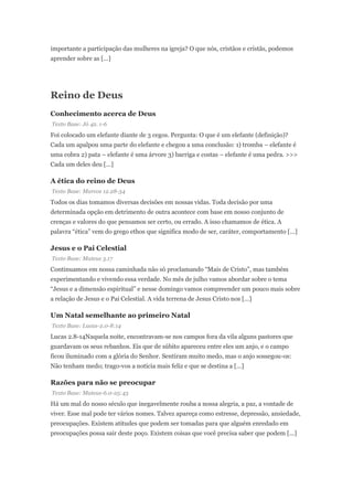 importante a participação das mulheres na igreja? O que nós, cristãos e cristãs, podemos
aprender sobre as [...]
Reino de Deus
Conhecimento acerca de Deus
Texto Base: Jó 42. 1-6
Foi colocado um elefante diante de 3 cegos. Pergunta: O que é um elefante (definição)?
Cada um apalpou uma parte do elefante e chegou a uma conclusão: 1) tromba – elefante é
uma cobra 2) pata – elefante é uma árvore 3) barriga e costas – elefante é uma pedra. >>>
Cada um deles deu [...]
A ética do reino de Deus
Texto Base: Marcos 12.28-34
Todos os dias tomamos diversas decisões em nossas vidas. Toda decisão por uma
determinada opção em detrimento de outra acontece com base em nosso conjunto de
crenças e valores do que pensamos ser certo, ou errado. A isso chamamos de ética. A
palavra “ética” vem do grego ethos que significa modo de ser, caráter, comportamento [...]
Jesus e o Pai Celestial
Texto Base: Mateus 3.17
Continuamos em nossa caminhada não só proclamando “Mais de Cristo”, mas também
experimentando e vivendo essa verdade. No mês de julho vamos abordar sobre o tema
“Jesus e a dimensão espiritual” e nesse domingo vamos compreender um pouco mais sobre
a relação de Jesus e o Pai Celestial. A vida terrena de Jesus Cristo nos [...]
Um Natal semelhante ao primeiro Natal
Texto Base: Lucas-2.0-8:14
Lucas 2.8-14Naquela noite, encontravam-se nos campos fora da vila alguns pastores que
guardavam os seus rebanhos. Eis que de súbito apareceu entre eles um anjo, e o campo
ficou iluminado com a glória do Senhor. Sentiram muito medo, mas o anjo sossegou-os:
Não tenham medo; trago-vos a notícia mais feliz e que se destina a [...]
Razões para não se preocupar
Texto Base: Mateus-6.0-25:43
Há um mal do nosso século que inegavelmente rouba a nossa alegria, a paz, a vontade de
viver. Esse mal pode ter vários nomes. Talvez apareça como estresse, depressão, ansiedade,
preocupações. Existem atitudes que podem ser tomadas para que alguém enredado em
preocupações possa sair deste poço. Existem coisas que você precisa saber que podem [...]
 