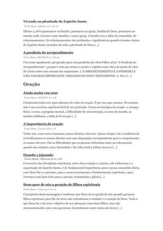 Vivendo na plenitude do Espírito Santo
Texto Base: Efésios-5.0-18:18
Efésios 5.18-6.9pensamos na família; pensamos na igreja, família de Deus; pensamos no
mundo onde vivemos como famílias e como igreja. A família traz a idéia de comunhão, de
relacionamentos. Os relacionamentos são profundos e significativos quando vivemos cheios
do Espírito Santo, tomados de toda a plenitude de Deus [...]
A parábola do arrependimento
Texto Base: MATEUS 21:28-32
Um nome igualmente apropriado para esta parábola dos Dois Filhos séria “A Parábola do
Arrependimento”, porque é nela que temos o ensino e registro mais claro do ponto de vista
de Cristo sobre este assunto tão importante. I. O ARREPENDIMENTO É A PRIMEIRA E
UMA DAS MAIS IMPORTANTE VERDADES DO NOVO TESTAMENTO: A. Foi o [...]
Oração
Ainda assim vou orar
Texto Base: DANIEL 6:1-28
Certamente todos nós aqui sabemos do valor da oração. É por isso que oramos. No entanto
não é um exercício espiritual fácil de ser praticado. Temos os inimigos da oração: o cansaço
físico, o sono, a preguiça mental, a dificuldade de concentração, os sons do mundo, as
tarefas cotidianas, a falta de fé no que [...]
A importância da oração
Texto Base: Lucas-18.0-1:8
Todos nós, como seres humanos, temos direitos e deveres. Quase sempre, há a tendência de
reivindicarmos os nossos direitos sem uma disposição correspondente para o cumprimento
os nossos deveres. Daí as dificuldades que as pessoas enfrentam tanto na vida pessoal
quanto nas relações com a Sociedade.• Na vida cristã a ênfase recai no [...]
Orando e jejuando
Texto Base: Mateus-6.0-1:18
O exercício das disciplinas espirituais, entre elas a oração e o jejum, sob a liderança e a
capacitação do Espírito Santo, é de fundamental importância para a nossa comunhão diária
com Deus Pai e o próximo, para o nosso crescimento e fortalecimento espiritual, e para
vivermos com bom êxito para o serviço, testemunho e glória [...]
Deus quer de nós a geração de filhos espirituais
Texto Base: João-15.0-16:16
O propósito desta mensagem é reafirmar que Deus só se agrada de nós quando geramos
filhos espirituais para Ele.Às vezes não entendemos a vontade e o coração de Deus. Tudo o
que Deus faz e diz tem o objetivo de nos abençoar como Seus filhos, mas não
necessariamente como nós queremos. Caminhemos neste ensino de Jesus [...]
 