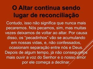 O Altar continua sendo
lugar de reconciliação
Contudo, isso não significa que nunca mais
pecaremos. Nós pecamos, sim, mas muitas
vezes deixamos de voltar ao altar. Por causa
disso, os “pecadinhos” vão se acumulando
em nossas vidas, e, não confessados,
ocasionam separação entre nós e Deus.
Depois de algum tempo, já não conseguimos
mais ouvir a voz do Senhor e o nosso amor
por ele começa a declinar.
 