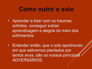 • Aprender a lidar com os traumas
sofridos, conseguir extrair
aprendizagem e alegria do meio dos
sofrimentos.
• Entender então, que o solo apodrecido
em que estivemos plantados por
tantos anos, são os nossos principais
ADVERSÁRIOS.
Como nutrir o solo
 