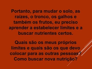 Portanto, para mudar o solo, as
raízes, o tronco, os galhos e
também os frutos, eu preciso
aprender a estabelecer limites e a
buscar nutrientes certos.
Quais são os meus próprios
limites e quais são os que devo
colocar para as outras pessoas?
Como buscar nova nutrição?
 