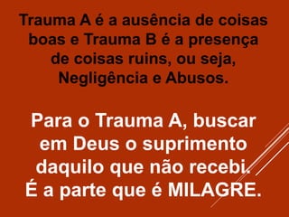Trauma A é a ausência de coisas
boas e Trauma B é a presença
de coisas ruins, ou seja,
Negligência e Abusos.
Para o Trauma A, buscar
em Deus o suprimento
daquilo que não recebi.
É a parte que é MILAGRE.
 