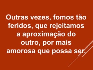Outras vezes, fomos tão
feridos, que rejeitamos
a aproximação do
outro, por mais
amorosa que possa ser.
 