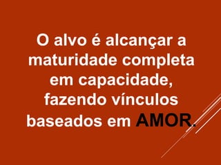 O alvo é alcançar a
maturidade completa
em capacidade,
fazendo vínculos
baseados em AMOR.
 