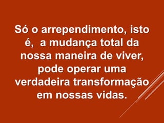 Só o arrependimento, isto
é, a mudança total da
nossa maneira de viver,
pode operar uma
verdadeira transformação
em nossas vidas.
 