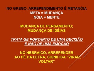 NO GREGO, ARREPENDIMENTO É METANÓIA
META = MUDANÇA
NÓIA = MENTE
MUDANÇA DE PENSAMENTO;
MUDANÇA DE IDÉIAS
TRATA-SE PORTANTO DE UMA DECISÃO
E NÃO DE UMA EMOÇÃO
NO HEBRAICO, ARREPENDER
AO PÉ DA LETRA, SIGNIFICA “VIRAR,
VOLTAR”
 