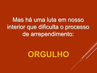 Mas há uma luta em nosso
interior que dificulta o processo
de arrependimento:
ORGULHO
 