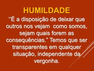 ‘‘É a disposição de deixar que
outros nos vejam como somos,
sejam quais forem as
consequências.” Temos que ser
transparentes em qualquer
situação, independente da
vergonha.
HUMILDADE
 