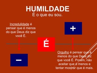 É
Incredulidade é
pensar que é menos
do que Deus diz que
você É.
Orgulho é pensar que é
menos do que Deus diz
que você É. Porém, não
aceitar que é menos e
tentar mostrar que é mais.
É o que eu sou.
HUMILDADE
 