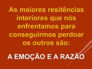 As maiores resitências
interiores que nós
enfrentamos para
conseguirmos perdoar
os outros são:
A EMOÇÃO E A RAZÃO
 