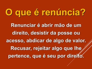 O que é renúncia?
Renunciar é abrir mão de um
direito, desistir da posse ou
acesso, abdicar de algo de valor.
Recusar, rejeitar algo que lhe
pertence, que é seu por direito.
 
