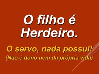 O filho é
Herdeiro.
O servo, nada possui!
(Não é dono nem da própria vida)
 