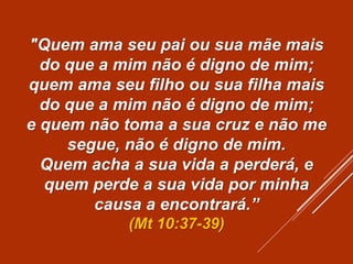 "Quem ama seu pai ou sua mãe mais
do que a mim não é digno de mim;
quem ama seu filho ou sua filha mais
do que a mim não é digno de mim;
e quem não toma a sua cruz e não me
segue, não é digno de mim.
Quem acha a sua vida a perderá, e
quem perde a sua vida por minha
causa a encontrará.”
(Mt 10:37-39)
 