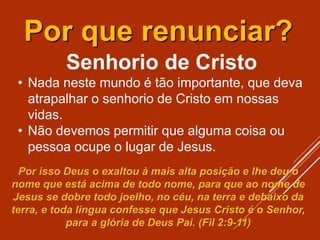 Senhorio de Cristo
• Nada neste mundo é tão importante, que deva
atrapalhar o senhorio de Cristo em nossas
vidas.
• Não devemos permitir que alguma coisa ou
pessoa ocupe o lugar de Jesus.
Por que renunciar?
Por isso Deus o exaltou à mais alta posição e lhe deu o
nome que está acima de todo nome, para que ao nome de
Jesus se dobre todo joelho, no céu, na terra e debaixo da
terra, e toda língua confesse que Jesus Cristo é o Senhor,
para a glória de Deus Pai. (Fil 2:9-11)
 