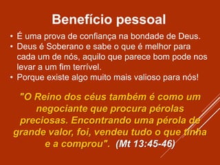 Benefício pessoal
• É uma prova de confiança na bondade de Deus.
• Deus é Soberano e sabe o que é melhor para
cada um de nós, aquilo que parece bom pode nos
levar a um fim terrível.
• Porque existe algo muito mais valioso para nós!
"O Reino dos céus também é como um
negociante que procura pérolas
preciosas. Encontrando uma pérola de
grande valor, foi, vendeu tudo o que tinha
e a comprou". (Mt 13:45-46)
 