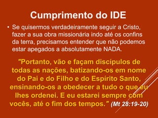 Cumprimento do IDE
• Se quisermos verdadeiramente seguir a Cristo,
fazer a sua obra missionária indo até os confins
da terra, precisamos entender que não podemos
estar apegados a absolutamente NADA.
"Portanto, vão e façam discípulos de
todas as nações, batizando-os em nome
do Pai e do Filho e do Espírito Santo,
ensinando-os a obedecer a tudo o que eu
lhes ordenei. E eu estarei sempre com
vocês, até o fim dos tempos." (Mt 28:19-20)
 