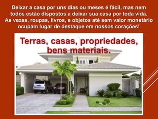 Terras, casas, propriedades,
bens materiais.
Deixar a casa por uns dias ou meses é fácil, mas nem
todos estão dispostos a deixar sua casa por toda vida.
As vezes, roupas, livros, e objetos até sem valor monetário
ocupam lugar de destaque em nossos corações!
 
