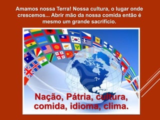 Amamos nossa Terra! Nossa cultura, o lugar onde
crescemos... Abrir mão da nossa comida então é
mesmo um grande sacrifício.
Nação, Pátria, cultura,
comida, idioma, clima.
 