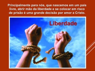 Principalmente para nós, que nascemos em um país
livre, abrir mão da liberdade e se colocar em risco
de prisão é uma grande decisão por amor a Cristo.
Liberdade
 
