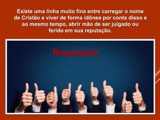 Existe uma linha muito fina entre carregar o nome
de Cristão e viver de forma idônea por conta disso e
ao mesmo tempo, abrir mão de ser julgado ou
ferido em sua reputação.
Reputação
 