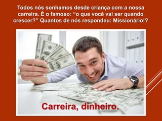 Todos nós sonhamos desde criança com a nossa
carreira. É o famoso: “o que você vai ser quando
crescer?” Quantos de nós respondeu: Missionário!?
Carreira, dinheiro.
 