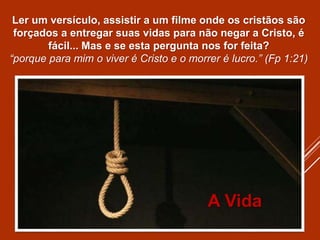 Ler um versículo, assistir a um filme onde os cristãos são
forçados a entregar suas vidas para não negar a Cristo, é
fácil... Mas e se esta pergunta nos for feita?
“porque para mim o viver é Cristo e o morrer é lucro.” (Fp 1:21)
A Vida
 