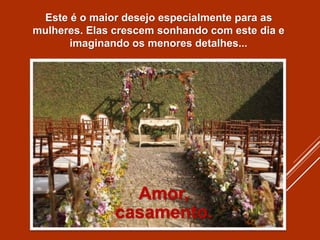 Este é o maior desejo especialmente para as
mulheres. Elas crescem sonhando com este dia e
imaginando os menores detalhes...
Amor,
casamento.
 