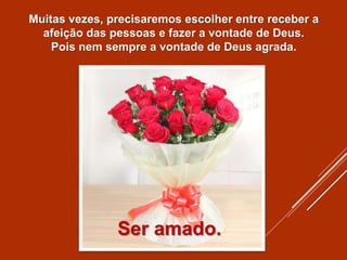 Muitas vezes, precisaremos escolher entre receber a
afeição das pessoas e fazer a vontade de Deus.
Pois nem sempre a vontade de Deus agrada.
Ser amado.
 