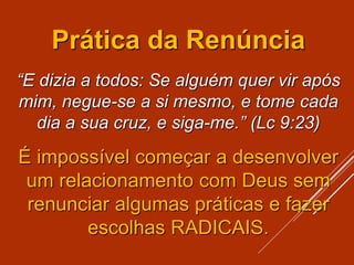 Prática da Renúncia
“E dizia a todos: Se alguém quer vir após
mim, negue-se a si mesmo, e tome cada
dia a sua cruz, e siga-me.” (Lc 9:23)
É impossível começar a desenvolver
um relacionamento com Deus sem
renunciar algumas práticas e fazer
escolhas RADICAIS.
 