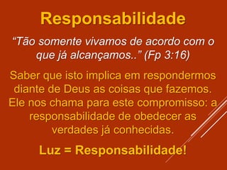 Responsabilidade
“Tão somente vivamos de acordo com o
que já alcançamos..” (Fp 3:16)
Saber que isto implica em respondermos
diante de Deus as coisas que fazemos.
Ele nos chama para este compromisso: a
responsabilidade de obedecer as
verdades já conhecidas.
Luz = Responsabilidade!
 