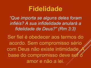 Fidelidade
“Que importa se alguns deles foram
infiéis? A sua infidelidade anulará a
fidelidade de Deus?” (Rm 3:3)
Ser fiel é obedecer aos termos do
acordo. Sem compromisso sério
com Deus não existe intimidade. A
base do compromisso deve ser o
amor e não a lei.
 