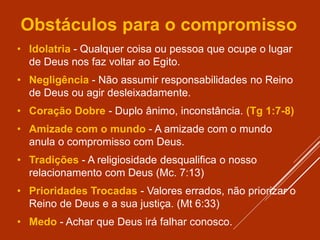 Obstáculos para o compromisso
• Idolatria - Qualquer coisa ou pessoa que ocupe o lugar
de Deus nos faz voltar ao Egito.
• Negligência - Não assumir responsabilidades no Reino
de Deus ou agir desleixadamente.
• Coração Dobre - Duplo ânimo, inconstância. (Tg 1:7-8)
• Amizade com o mundo - A amizade com o mundo
anula o compromisso com Deus.
• Tradições - A religiosidade desqualifica o nosso
relacionamento com Deus (Mc. 7:13)
• Prioridades Trocadas - Valores errados, não priorizar o
Reino de Deus e a sua justiça. (Mt 6:33)
• Medo - Achar que Deus irá falhar conosco.
 