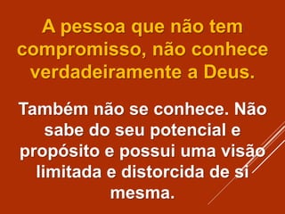 A pessoa que não tem
compromisso, não conhece
verdadeiramente a Deus.
Também não se conhece. Não
sabe do seu potencial e
propósito e possui uma visão
limitada e distorcida de si
mesma.
 