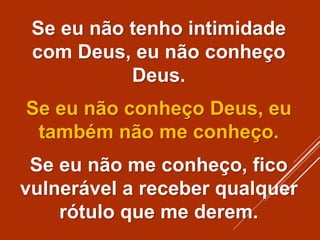 Se eu não tenho intimidade
com Deus, eu não conheço
Deus.
Se eu não conheço Deus, eu
também não me conheço.
Se eu não me conheço, fico
vulnerável a receber qualquer
rótulo que me derem.
 