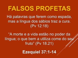 FALSOS PROFETAS
Há palavras que ferem como espada,
mas a língua dos sábios traz a cura.
(Pv 12:18)
“A morte e a vida estão no poder da
língua; o que bem a utiliza come do seu
fruto” (Pv 18.21)
Ezequiel 37:1-14
 