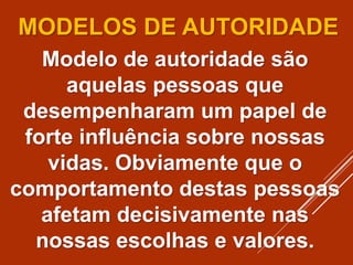 MODELOS DE AUTORIDADE
Modelo de autoridade são
aquelas pessoas que
desempenharam um papel de
forte influência sobre nossas
vidas. Obviamente que o
comportamento destas pessoas
afetam decisivamente nas
nossas escolhas e valores.
 