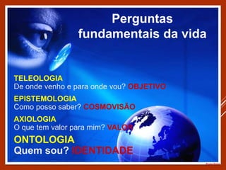 TELEOLOGIA
De onde venho e para onde vou? OBJETIVO
EPISTEMOLOGIA
Como posso saber? COSMOVISÃO
AXIOLOGIA
O que tem valor para mim? VALOR
Perguntas
fundamentais da vida
Prumo Divino
ONTOLOGIA
Quem sou? IDENTIDADE
 