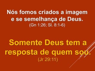 Nós fomos criados a imagem
e se semelhança de Deus.
(Gn 1:26; Sl. 8:1-6)
Somente Deus tem a
resposta de quem sou.
(Jr 29:11)
 